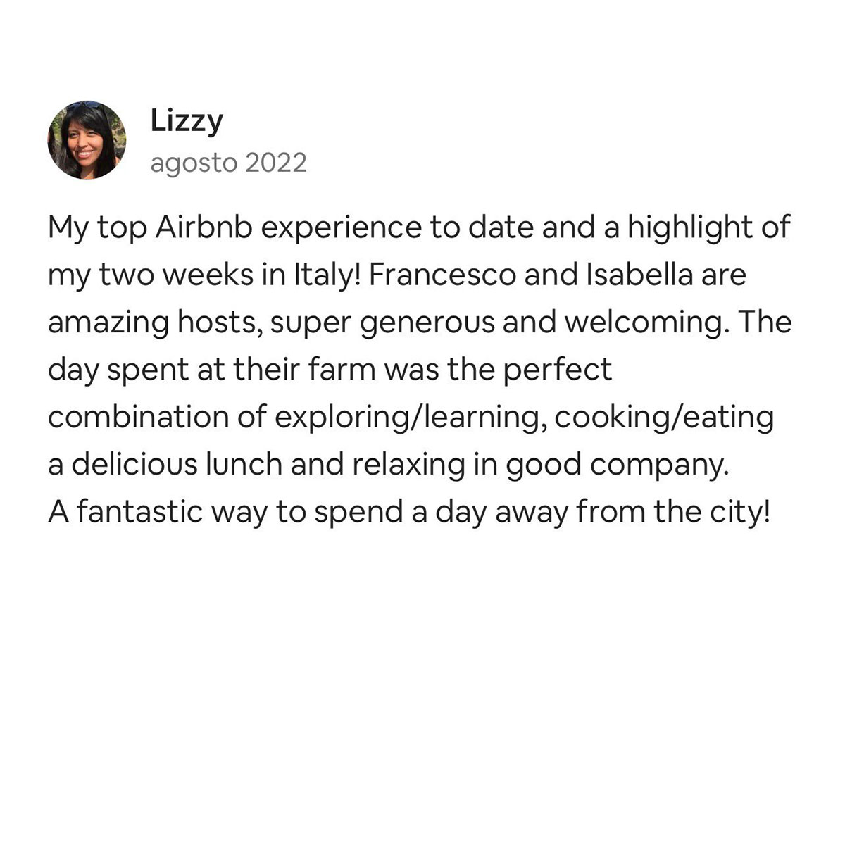 Lizzy August 2022 My top Airbnb experience to date and a highlight of my two weeks in Italy! Francesco and Isabella are amazing hosts, super generous and welcoming. The day spent at their farm was the perfect combination of exploring/learning, cooking/eating a delicious lunch and relaxing in good company. A fantastic way to spend a day away from the city!